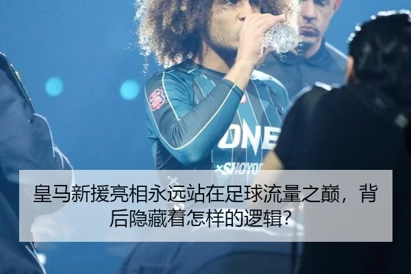 皇马新援亮相永远站在足球流量之巅，背后隐藏着怎样的逻辑？